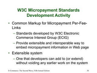 E-Commerce: The Second Wave, Fifth Annual Edition 30
W3C Micropayment Standards
Development Activity
• Common Markup for Micropayment Per-Fee-
Links
– Standards developed by W3C Electronic
Commerce Interest Group (ECIG)
– Provide extensible and interoperable way to
embed micropayment information in Web page
• Extensible system
– One that developers can add to (or extend)
without voiding any earlier work on the system
 