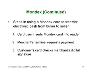 E-Commerce: The Second Wave, Fifth Annual Edition 39
Mondex (Continued)
• Steps in using a Mondex card to transfer
electronic cash from buyer to seller
1. Card user inserts Mondex card into reader
2. Merchant’s terminal requests payment
3. Customer’s card checks merchant’s digital
signature
 