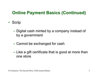 E-Commerce: The Second Wave, Fifth Annual Edition 5
Online Payment Basics (Continued)
• Scrip
– Digital cash minted by a company instead of
by a government
– Cannot be exchanged for cash
– Like a gift certificate that is good at more than
one store
 