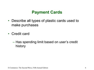 E-Commerce: The Second Wave, Fifth Annual Edition 6
Payment Cards
• Describe all types of plastic cards used to
make purchases
• Credit card
– Has spending limit based on user’s credit
history
 