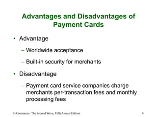 E-Commerce: The Second Wave, Fifth Annual Edition 8
Advantages and Disadvantages of
Payment Cards
• Advantage
– Worldwide acceptance
– Built-in security for merchants
• Disadvantage
– Payment card service companies charge
merchants per-transaction fees and monthly
processing fees
 