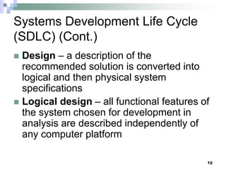 12
Systems Development Life Cycle
(SDLC) (Cont.)
 Design – a description of the
recommended solution is converted into
logical and then physical system
specifications
 Logical design – all functional features of
the system chosen for development in
analysis are described independently of
any computer platform
 