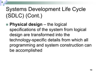 13
Systems Development Life Cycle
(SDLC) (Cont.)
 Physical design – the logical
specifications of the system from logical
design are transformed into the
technology-specific details from which all
programming and system construction can
be accomplished
 
