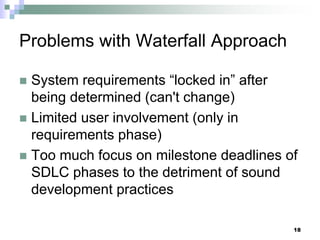 18
Problems with Waterfall Approach
 System requirements “locked in” after
being determined (can't change)
 Limited user involvement (only in
requirements phase)
 Too much focus on milestone deadlines of
SDLC phases to the detriment of sound
development practices
 