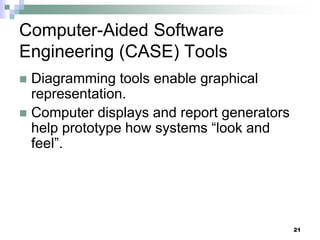 21
Computer-Aided Software
Engineering (CASE) Tools
 Diagramming tools enable graphical
representation.
 Computer displays and report generators
help prototype how systems “look and
feel”.
 