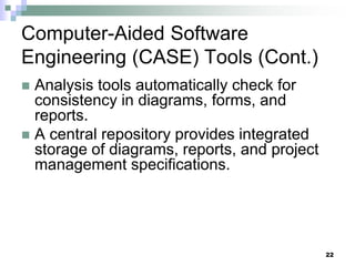 22
Computer-Aided Software
Engineering (CASE) Tools (Cont.)
 Analysis tools automatically check for
consistency in diagrams, forms, and
reports.
 A central repository provides integrated
storage of diagrams, reports, and project
management specifications.
 