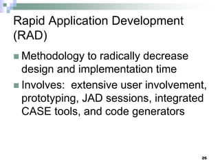 26
Rapid Application Development
(RAD)
 Methodology to radically decrease
design and implementation time
 Involves: extensive user involvement,
prototyping, JAD sessions, integrated
CASE tools, and code generators
 