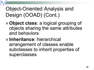 36
Object-Oriented Analysis and
Design (OOAD) (Cont.)
 Object class: a logical grouping of
objects sharing the same attributes
and behaviors
 Inheritance: hierarchical
arrangement of classes enable
subclasses to inherit properties of
superclasses
 