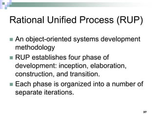 37
Rational Unified Process (RUP)
 An object-oriented systems development
methodology
 RUP establishes four phase of
development: inception, elaboration,
construction, and transition.
 Each phase is organized into a number of
separate iterations.
 