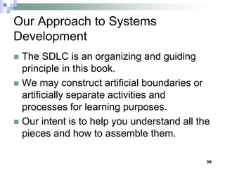 39
Our Approach to Systems
Development
 The SDLC is an organizing and guiding
principle in this book.
 We may construct artificial boundaries or
artificially separate activities and
processes for learning purposes.
 Our intent is to help you understand all the
pieces and how to assemble them.
 