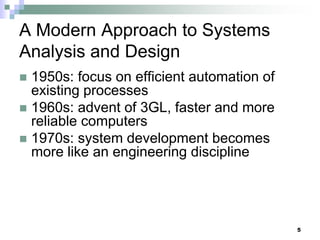 5
A Modern Approach to Systems
Analysis and Design
 1950s: focus on efficient automation of
existing processes
 1960s: advent of 3GL, faster and more
reliable computers
 1970s: system development becomes
more like an engineering discipline
 