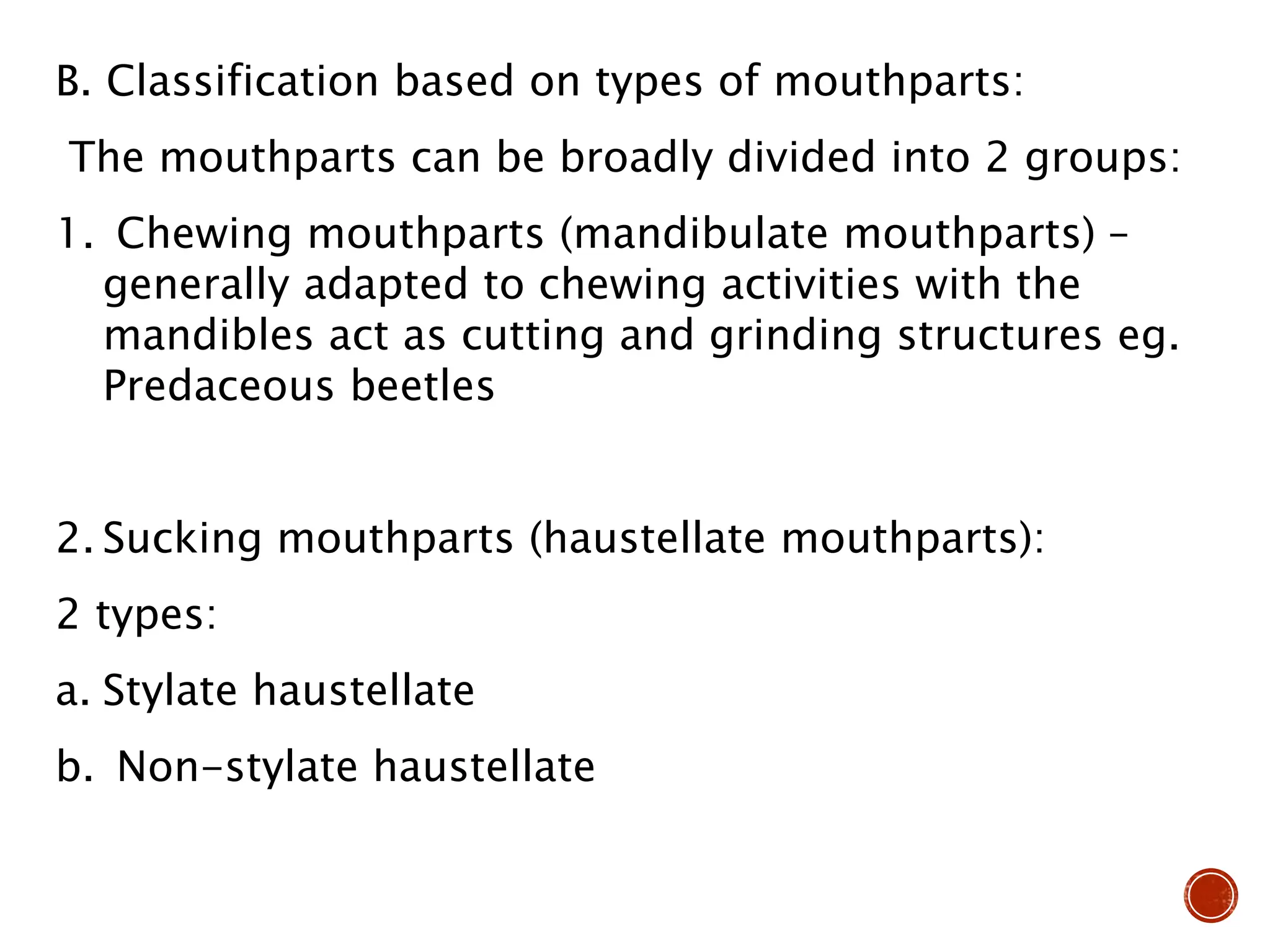 B. Classification based on types of mouthparts:
The mouthparts can be broadly divided into 2 groups:
1. Chewing mouthparts (mandibulate mouthparts) –
generally adapted to chewing activities with the
mandibles act as cutting and grinding structures eg.
Predaceous beetles
2. Sucking mouthparts (haustellate mouthparts):
2 types:
a. Stylate haustellate
b. Non-stylate haustellate
 