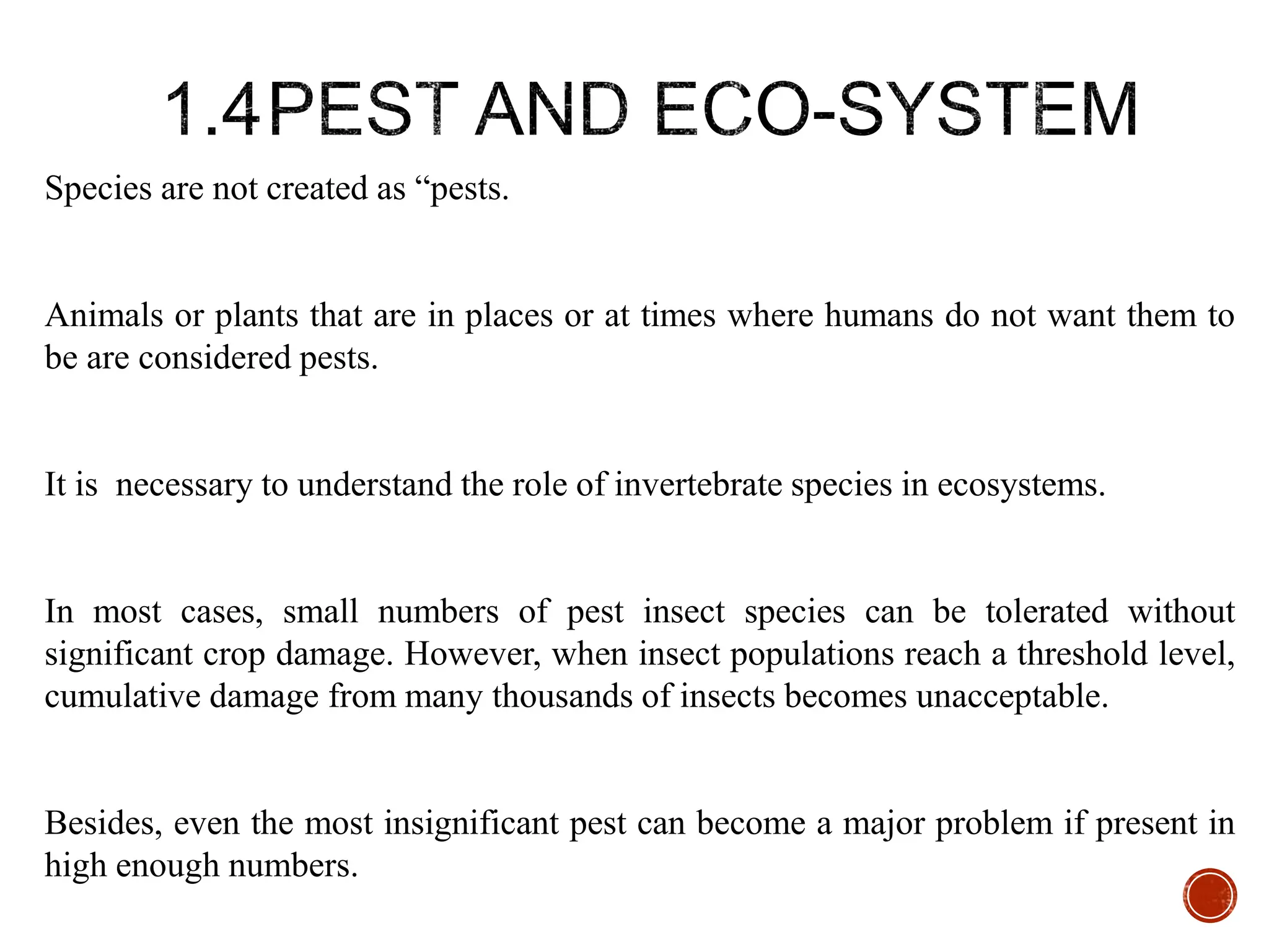 Species are not created as “pests.
Animals or plants that are in places or at times where humans do not want them to
be are considered pests.
It is necessary to understand the role of invertebrate species in ecosystems.
In most cases, small numbers of pest insect species can be tolerated without
significant crop damage. However, when insect populations reach a threshold level,
cumulative damage from many thousands of insects becomes unacceptable.
Besides, even the most insignificant pest can become a major problem if present in
high enough numbers.
 