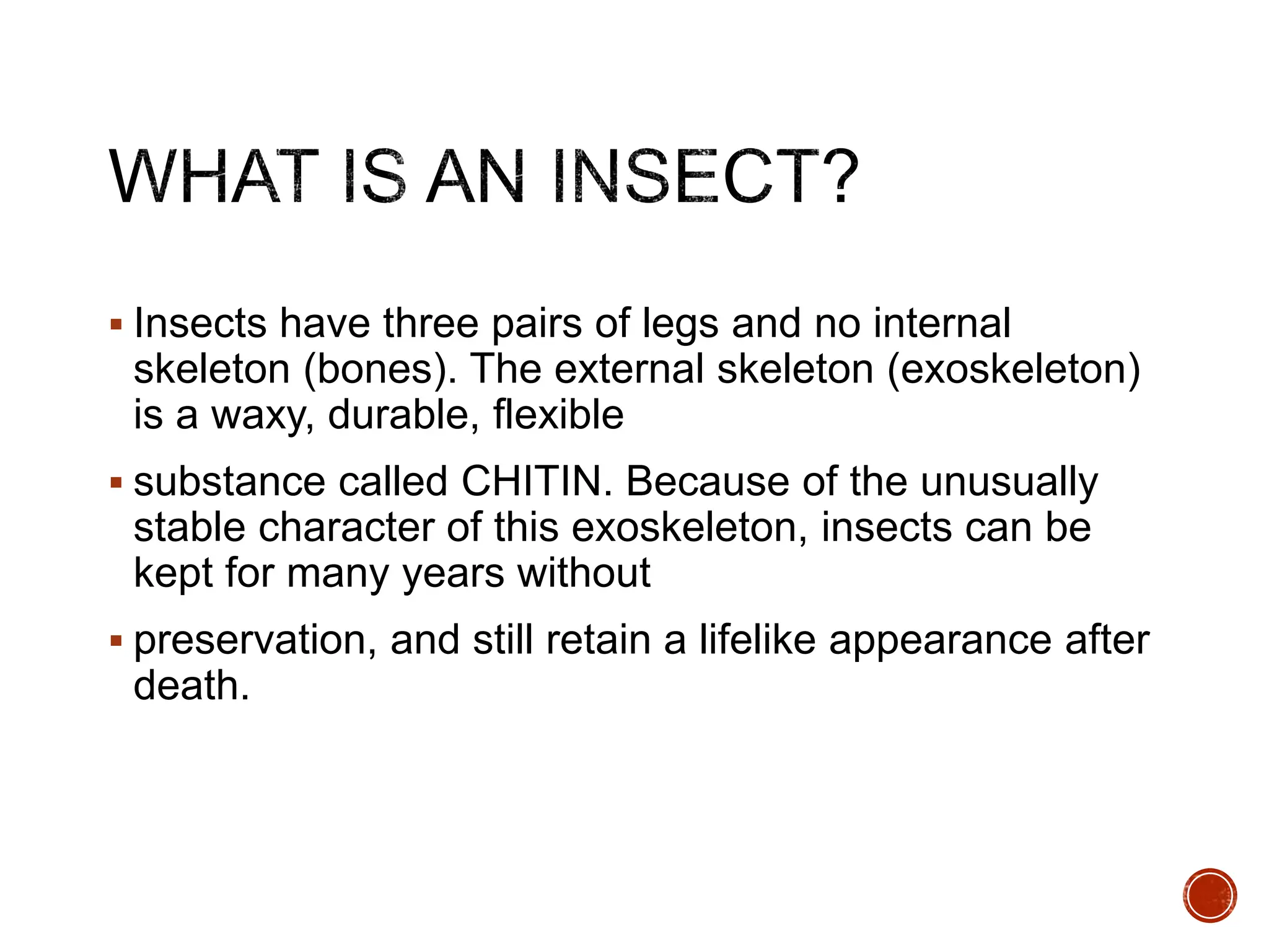  Insects have three pairs of legs and no internal
skeleton (bones). The external skeleton (exoskeleton)
is a waxy, durable, flexible
 substance called CHITIN. Because of the unusually
stable character of this exoskeleton, insects can be
kept for many years without
 preservation, and still retain a lifelike appearance after
death.
 