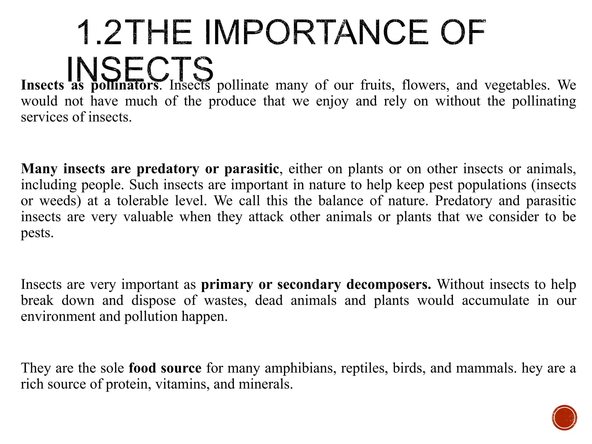 Insects as pollinators. Insects pollinate many of our fruits, flowers, and vegetables. We
would not have much of the produce that we enjoy and rely on without the pollinating
services of insects.
Many insects are predatory or parasitic, either on plants or on other insects or animals,
including people. Such insects are important in nature to help keep pest populations (insects
or weeds) at a tolerable level. We call this the balance of nature. Predatory and parasitic
insects are very valuable when they attack other animals or plants that we consider to be
pests.
Insects are very important as primary or secondary decomposers. Without insects to help
break down and dispose of wastes, dead animals and plants would accumulate in our
environment and pollution happen.
They are the sole food source for many amphibians, reptiles, birds, and mammals. hey are a
rich source of protein, vitamins, and minerals.
 