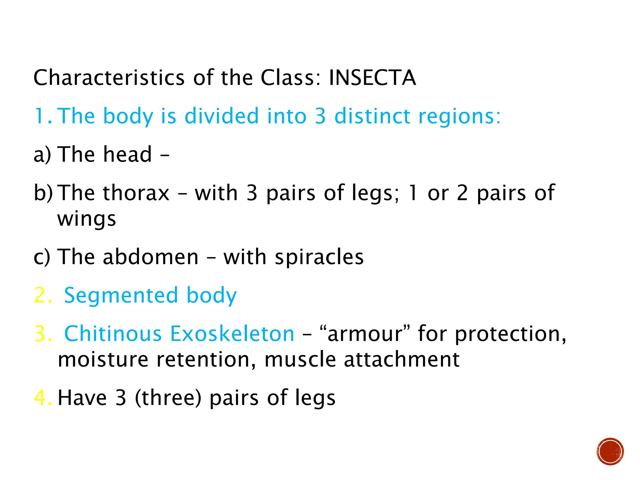 Characteristics of the Class: INSECTA
1. The body is divided into 3 distinct regions:
a) The head –
b) The thorax – with 3 pairs of legs; 1 or 2 pairs of
wings
c) The abdomen – with spiracles
2. Segmented body
3. Chitinous Exoskeleton – “armour” for protection,
moisture retention, muscle attachment
4. Have 3 (three) pairs of legs
 