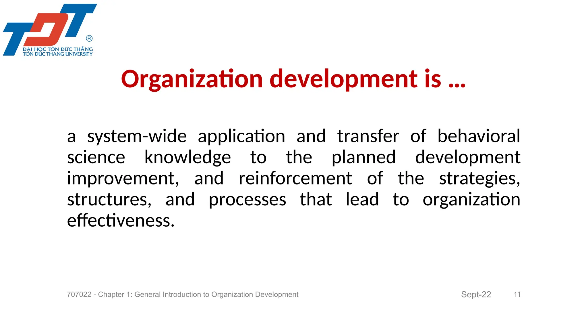 a system-wide application and transfer of behavioral
science knowledge to the planned development
improvement, and reinforcement of the strategies,
structures, and processes that lead to organization
effectiveness.
707022 - Chapter 1: General Introduction to Organization Development 11
Organization development is …
Sept-22
 