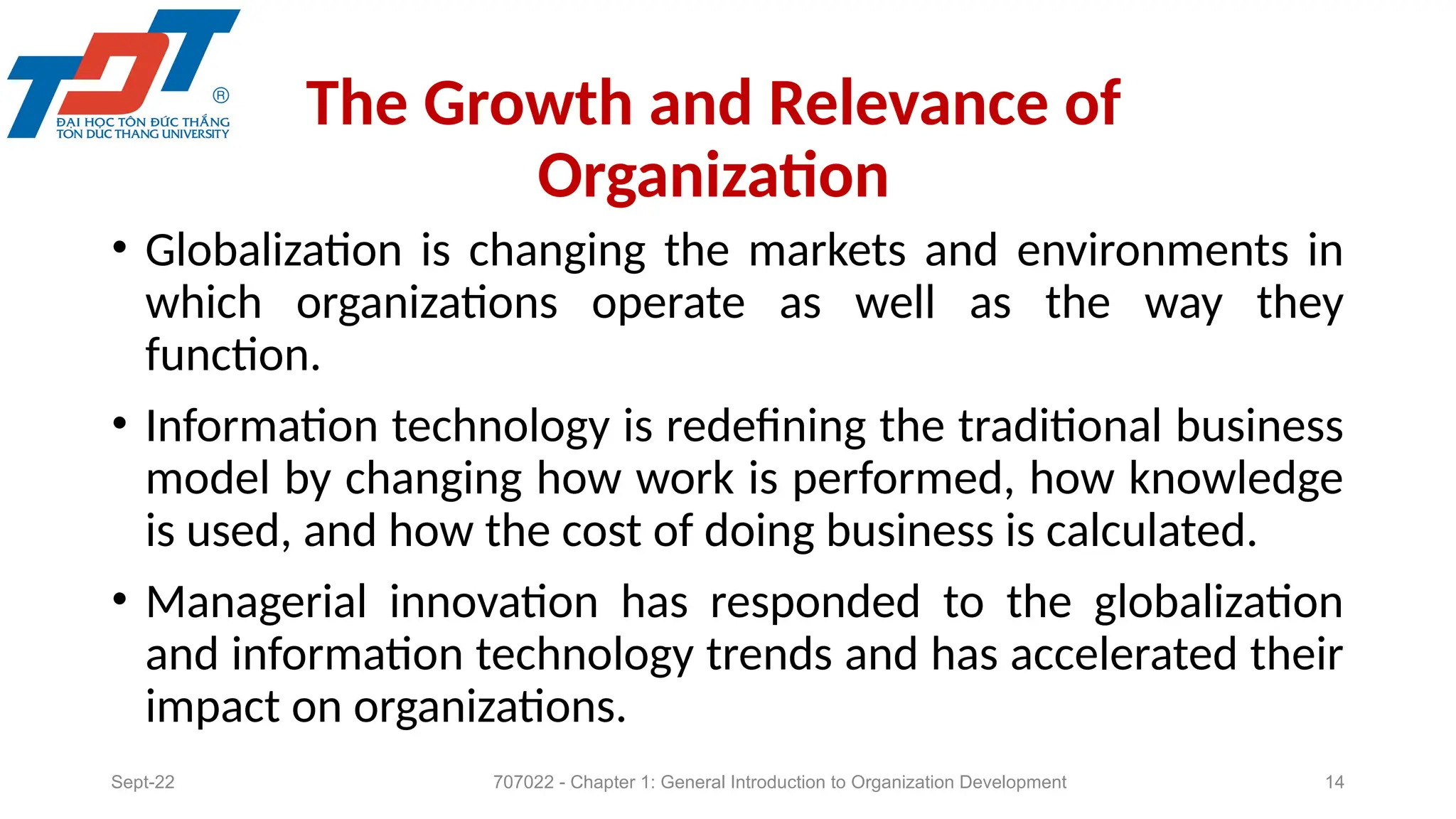 The Growth and Relevance of
Organization
• Globalization is changing the markets and environments in
which organizations operate as well as the way they
function.
• Information technology is redefining the traditional business
model by changing how work is performed, how knowledge
is used, and how the cost of doing business is calculated.
• Managerial innovation has responded to the globalization
and information technology trends and has accelerated their
impact on organizations.
Sept-22 707022 - Chapter 1: General Introduction to Organization Development 14
 
