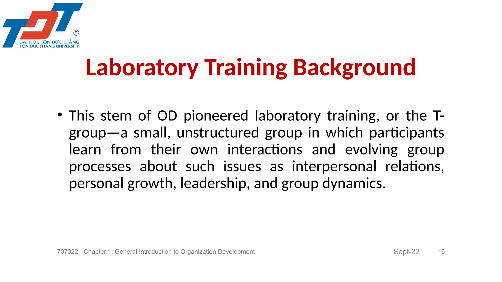• This stem of OD pioneered laboratory training, or the T-
group—a small, unstructured group in which participants
learn from their own interactions and evolving group
processes about such issues as interpersonal relations,
personal growth, leadership, and group dynamics.
707022 - Chapter 1: General Introduction to Organization Development 16
Laboratory Training Background
Sept-22
 