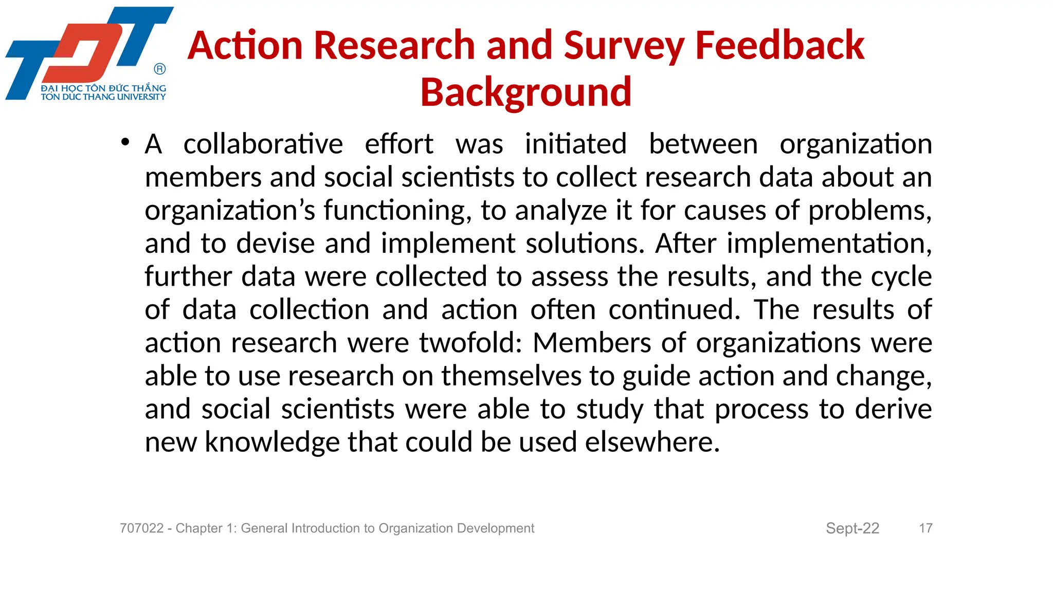 • A collaborative effort was initiated between organization
members and social scientists to collect research data about an
organization’s functioning, to analyze it for causes of problems,
and to devise and implement solutions. After implementation,
further data were collected to assess the results, and the cycle
of data collection and action often continued. The results of
action research were twofold: Members of organizations were
able to use research on themselves to guide action and change,
and social scientists were able to study that process to derive
new knowledge that could be used elsewhere.
707022 - Chapter 1: General Introduction to Organization Development 17
Action Research and Survey Feedback
Background
Sept-22
 