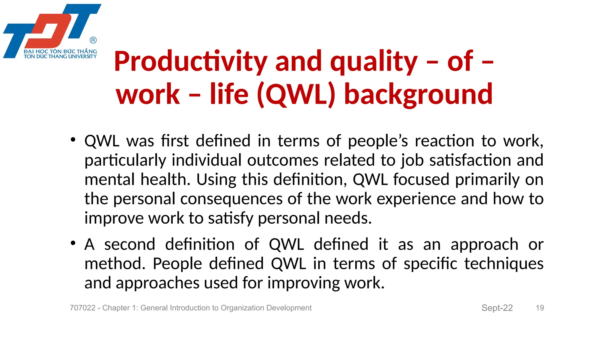 • QWL was first defined in terms of people’s reaction to work,
particularly individual outcomes related to job satisfaction and
mental health. Using this definition, QWL focused primarily on
the personal consequences of the work experience and how to
improve work to satisfy personal needs.
• A second definition of QWL defined it as an approach or
method. People defined QWL in terms of specific techniques
and approaches used for improving work.
707022 - Chapter 1: General Introduction to Organization Development 19
Productivity and quality – of –
work – life (QWL) background
Sept-22
 