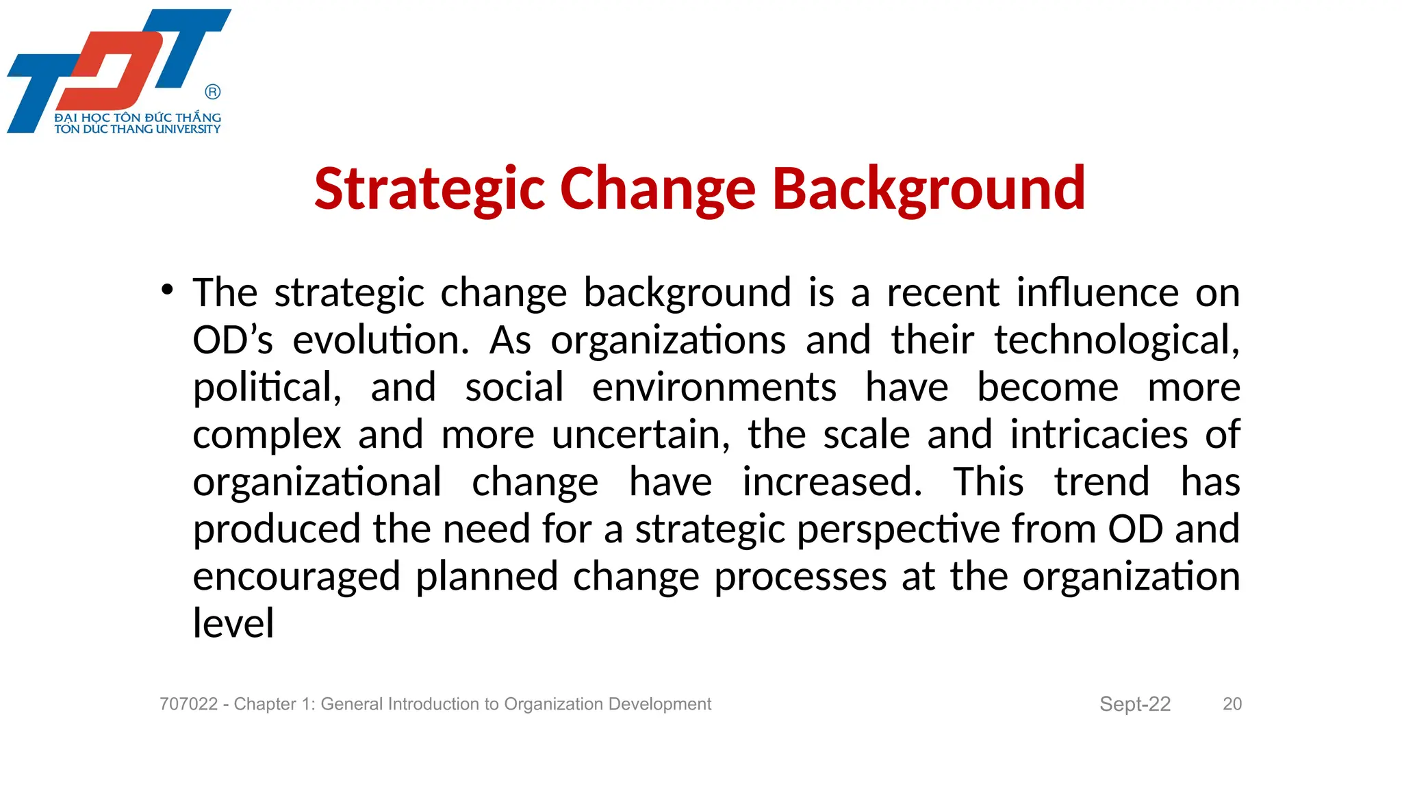 • The strategic change background is a recent influence on
OD’s evolution. As organizations and their technological,
political, and social environments have become more
complex and more uncertain, the scale and intricacies of
organizational change have increased. This trend has
produced the need for a strategic perspective from OD and
encouraged planned change processes at the organization
level
707022 - Chapter 1: General Introduction to Organization Development 20
Strategic Change Background
Sept-22
 