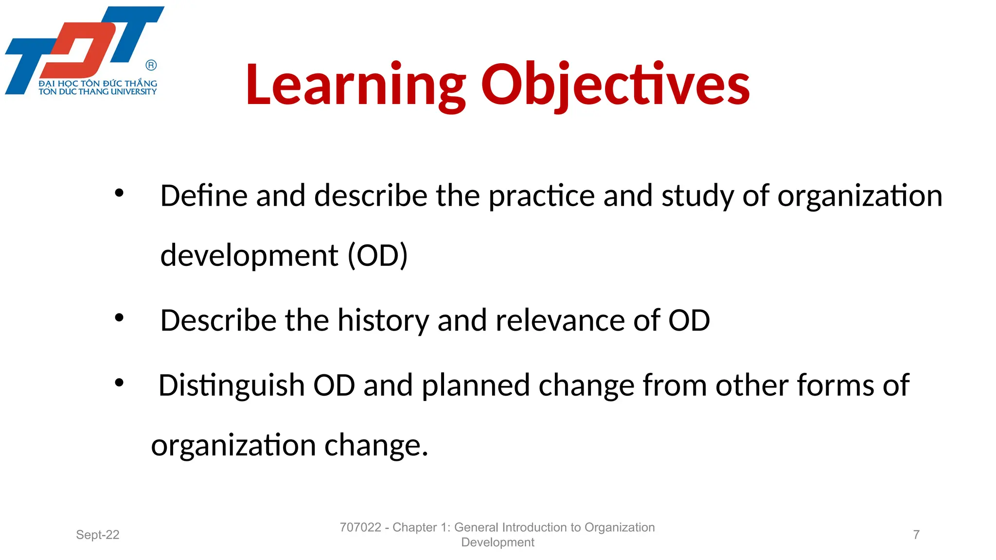 Learning Objectives
• Define and describe the practice and study of organization
development (OD)
• Describe the history and relevance of OD
• Distinguish OD and planned change from other forms of
organization change.
Sept-22
707022 - Chapter 1: General Introduction to Organization
Development
7
 