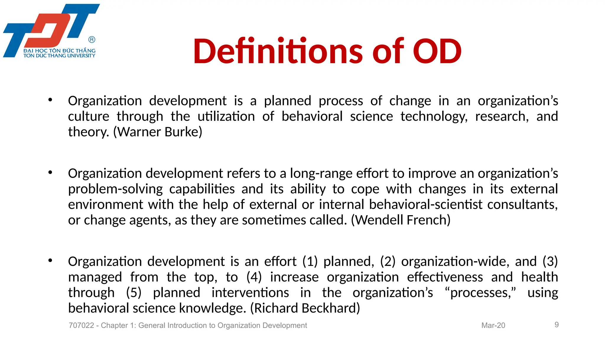 • Organization development is a planned process of change in an organization’s
culture through the utilization of behavioral science technology, research, and
theory. (Warner Burke)
• Organization development refers to a long-range effort to improve an organization’s
problem-solving capabilities and its ability to cope with changes in its external
environment with the help of external or internal behavioral-scientist consultants,
or change agents, as they are sometimes called. (Wendell French)
• Organization development is an effort (1) planned, (2) organization-wide, and (3)
managed from the top, to (4) increase organization effectiveness and health
through (5) planned interventions in the organization’s “processes,” using
behavioral science knowledge. (Richard Beckhard)
9
Definitions of OD
707022 - Chapter 1: General Introduction to Organization Development Mar-20
 