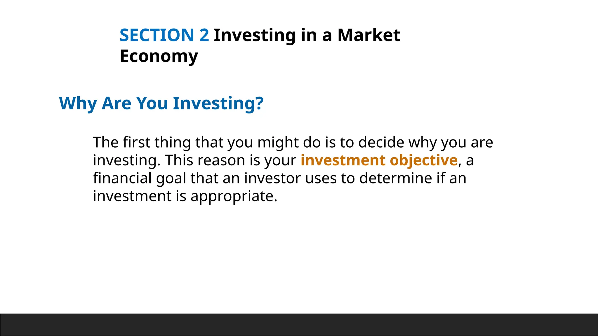 SECTION 2 Investing in a Market
Economy
Why Are You Investing?
The first thing that you might do is to decide why you are
investing. This reason is your investment objective, a
financial goal that an investor uses to determine if an
investment is appropriate.
 