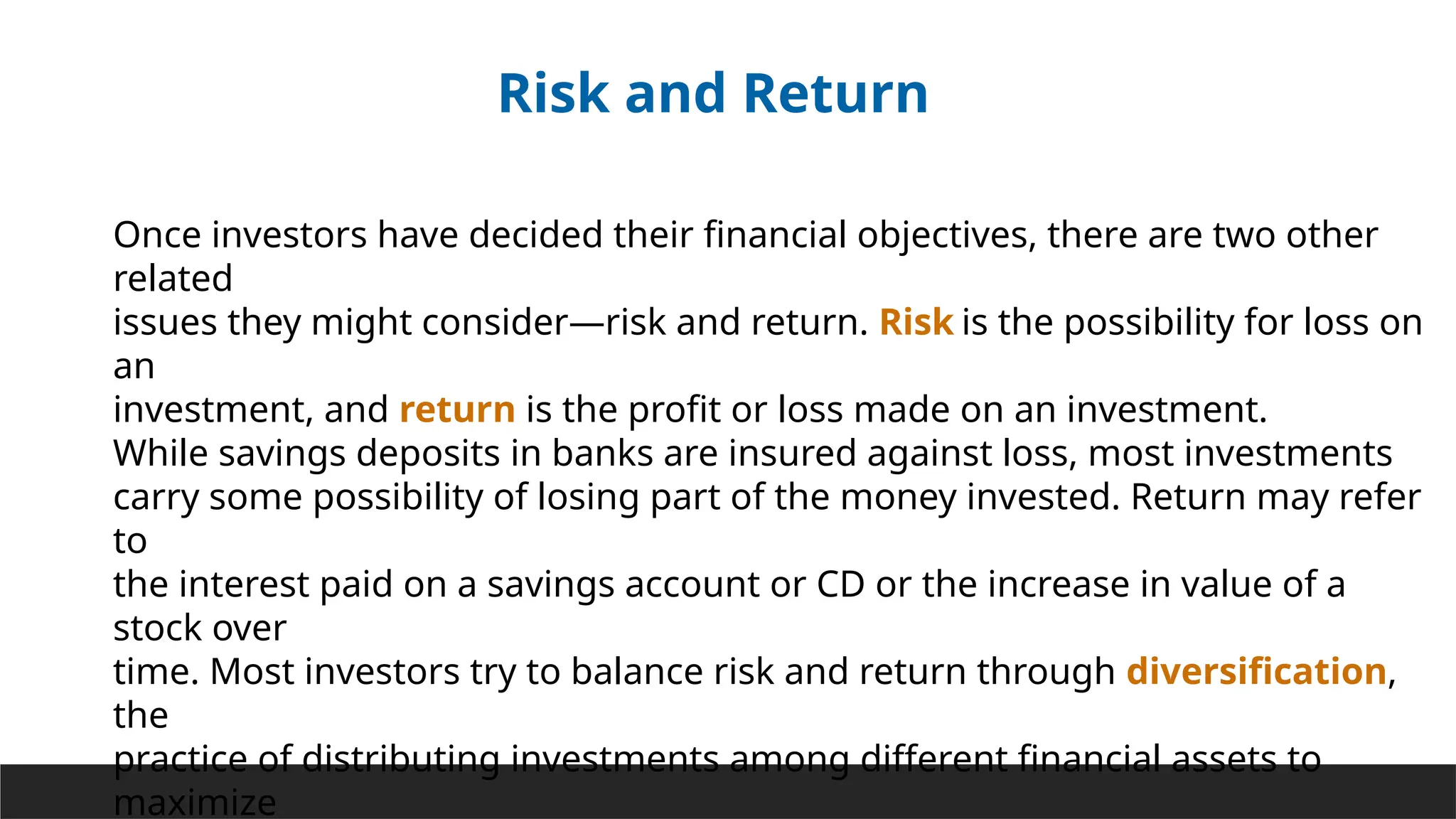 Risk and Return
Once investors have decided their financial objectives, there are two other
related
issues they might consider—risk and return. Risk is the possibility for loss on
an
investment, and return is the profit or loss made on an investment.
While savings deposits in banks are insured against loss, most investments
carry some possibility of losing part of the money invested. Return may refer
to
the interest paid on a savings account or CD or the increase in value of a
stock over
time. Most investors try to balance risk and return through diversification,
the
practice of distributing investments among different financial assets to
maximize
 
