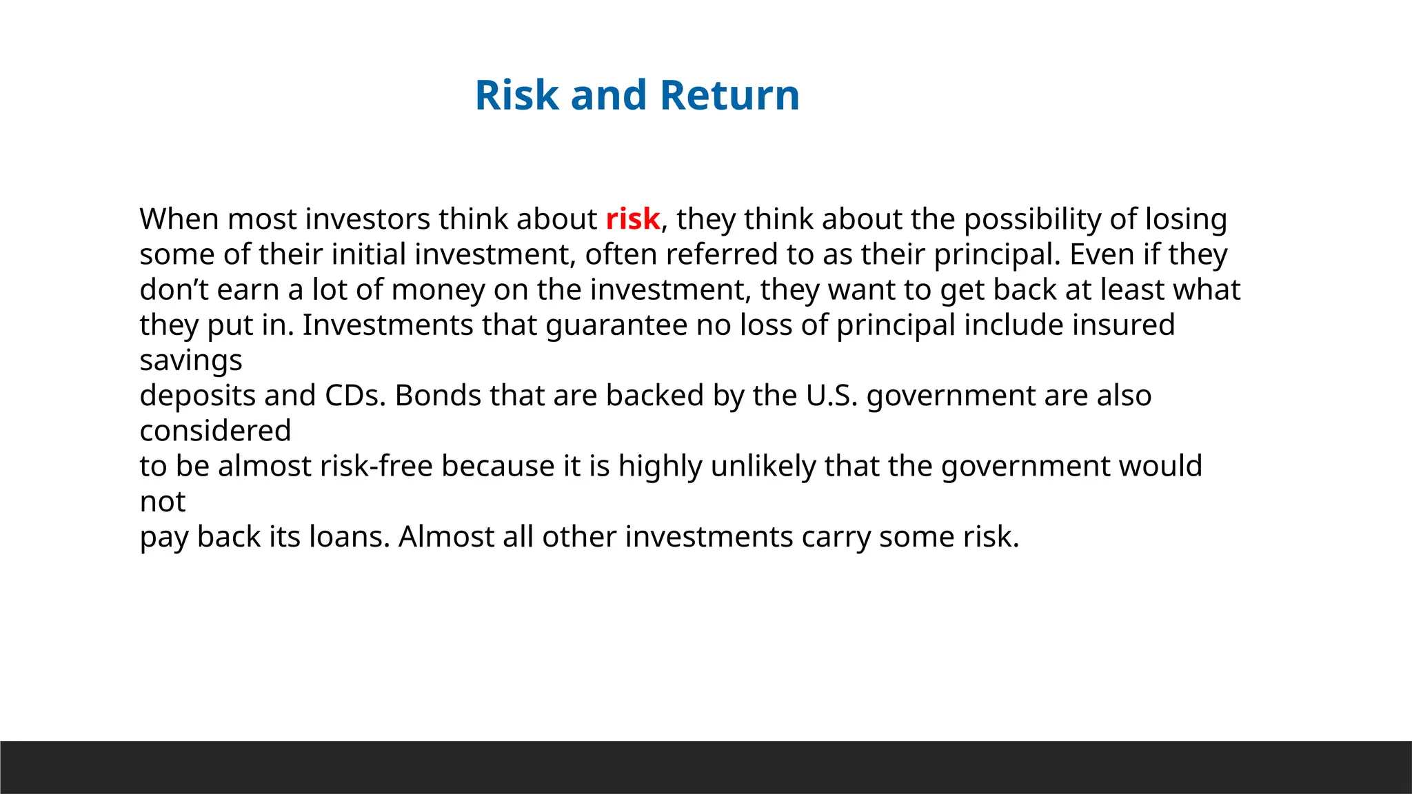 When most investors think about risk, they think about the possibility of losing
some of their initial investment, often referred to as their principal. Even if they
don’t earn a lot of money on the investment, they want to get back at least what
they put in. Investments that guarantee no loss of principal include insured
savings
deposits and CDs. Bonds that are backed by the U.S. government are also
considered
to be almost risk-free because it is highly unlikely that the government would
not
pay back its loans. Almost all other investments carry some risk.
Risk and Return
 