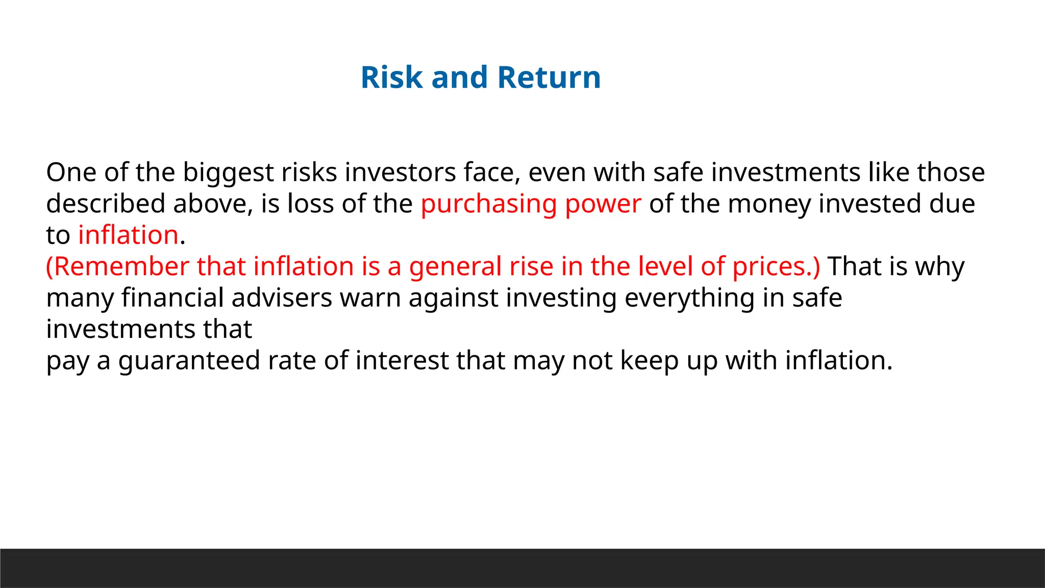 One of the biggest risks investors face, even with safe investments like those
described above, is loss of the purchasing power of the money invested due
to inflation.
(Remember that inflation is a general rise in the level of prices.) That is why
many financial advisers warn against investing everything in safe
investments that
pay a guaranteed rate of interest that may not keep up with inflation.
Risk and Return
 