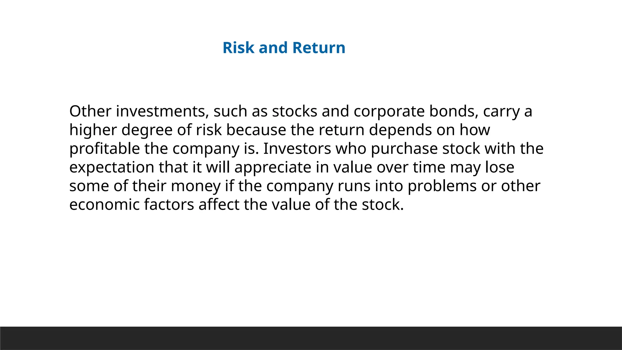 Other investments, such as stocks and corporate bonds, carry a
higher degree of risk because the return depends on how
profitable the company is. Investors who purchase stock with the
expectation that it will appreciate in value over time may lose
some of their money if the company runs into problems or other
economic factors affect the value of the stock.
Risk and Return
 