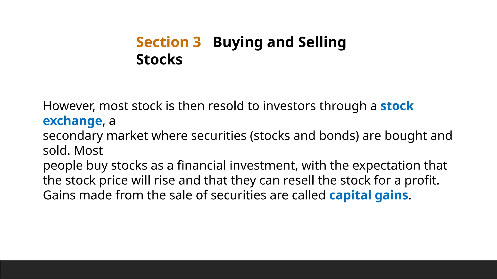 Section 3 Buying and Selling
Stocks
However, most stock is then resold to investors through a stock
exchange, a
secondary market where securities (stocks and bonds) are bought and
sold. Most
people buy stocks as a financial investment, with the expectation that
the stock price will rise and that they can resell the stock for a profit.
Gains made from the sale of securities are called capital gains.
 
