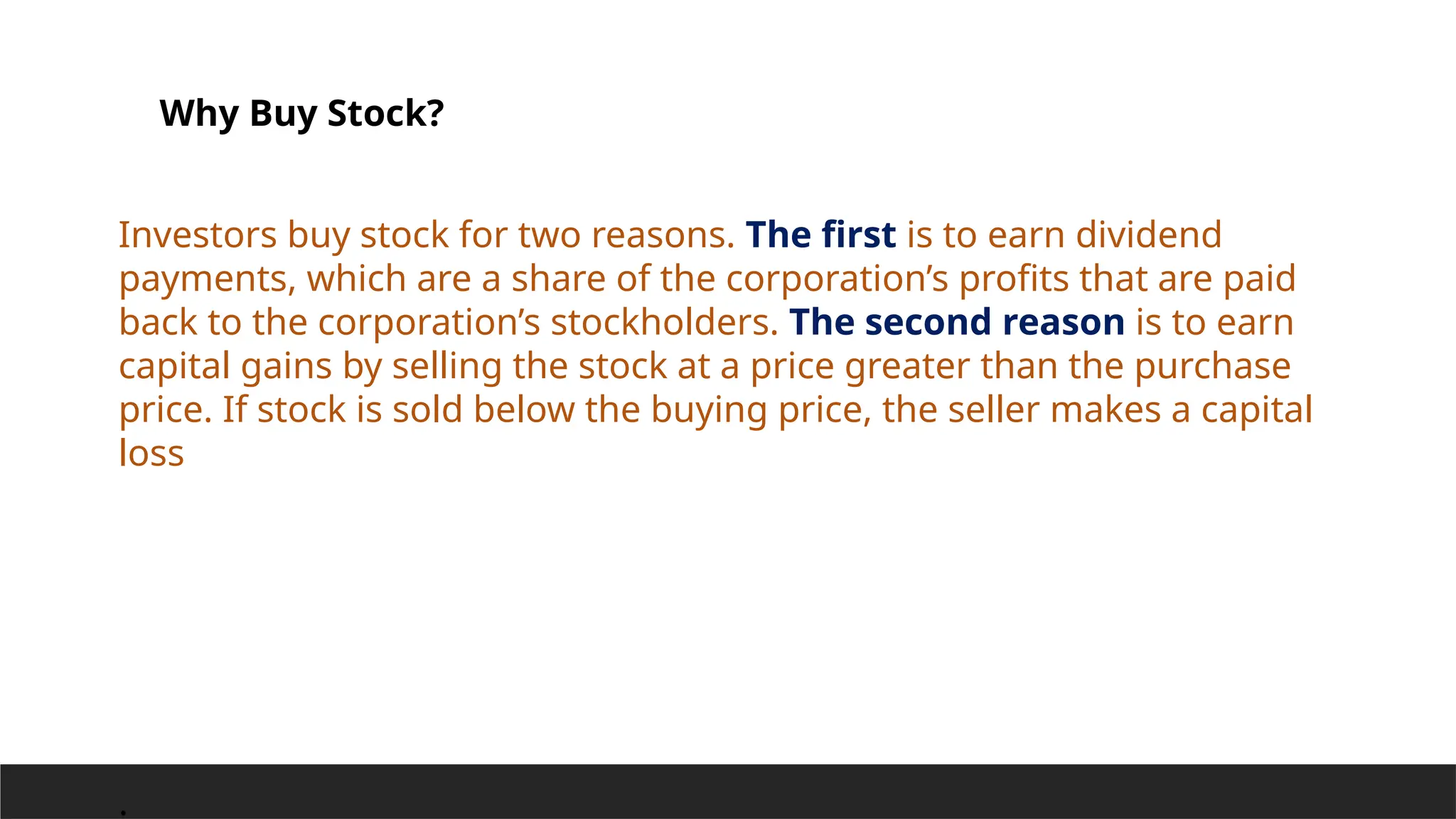 Why Buy Stock?
Investors buy stock for two reasons. The first is to earn dividend
payments, which are a share of the corporation’s profits that are paid
back to the corporation’s stockholders. The second reason is to earn
capital gains by selling the stock at a price greater than the purchase
price. If stock is sold below the buying price, the seller makes a capital
loss
.
 