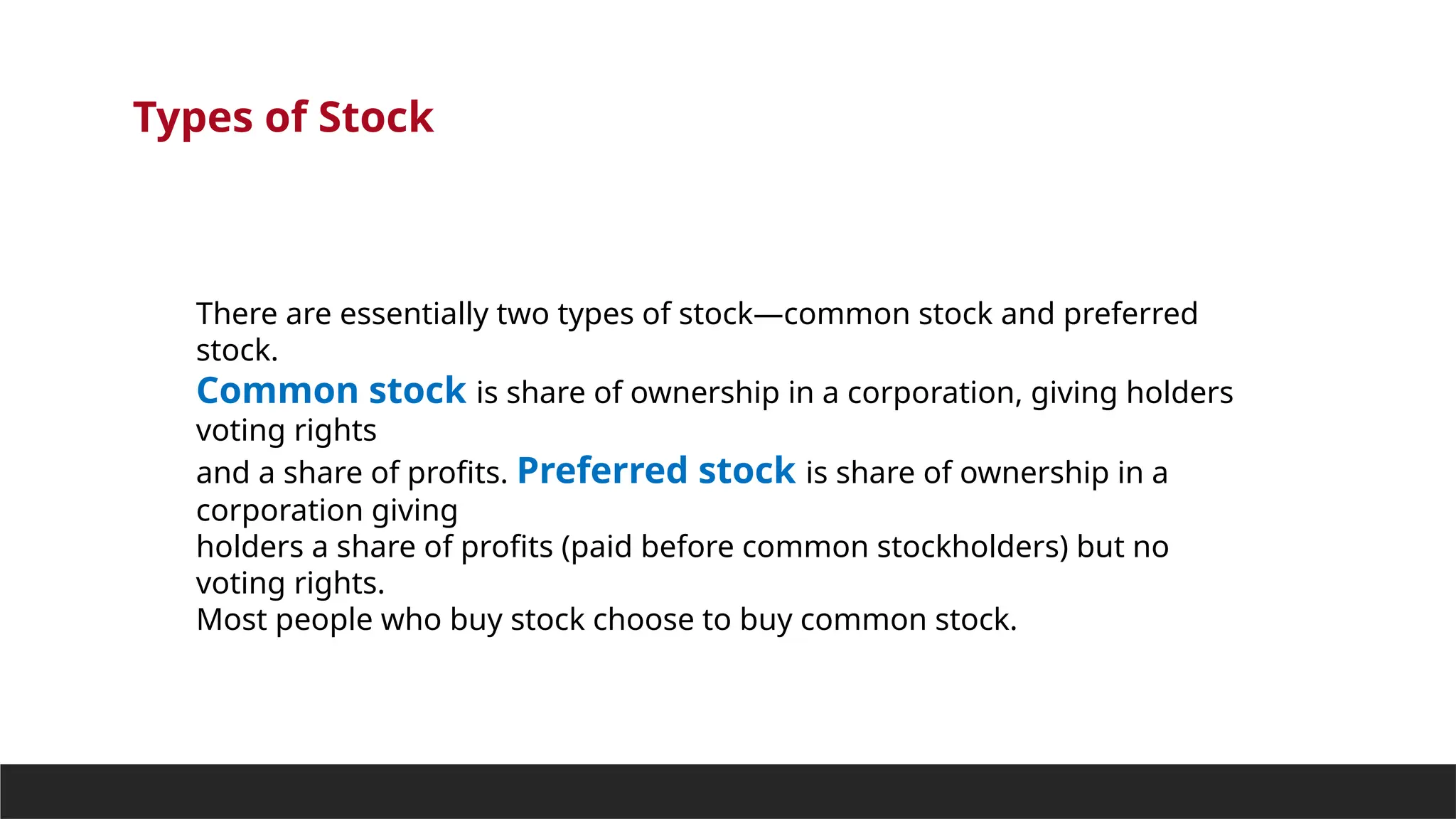 Types of Stock
There are essentially two types of stock—common stock and preferred
stock.
Common stock is share of ownership in a corporation, giving holders
voting rights
and a share of profits. Preferred stock is share of ownership in a
corporation giving
holders a share of profits (paid before common stockholders) but no
voting rights.
Most people who buy stock choose to buy common stock.
 