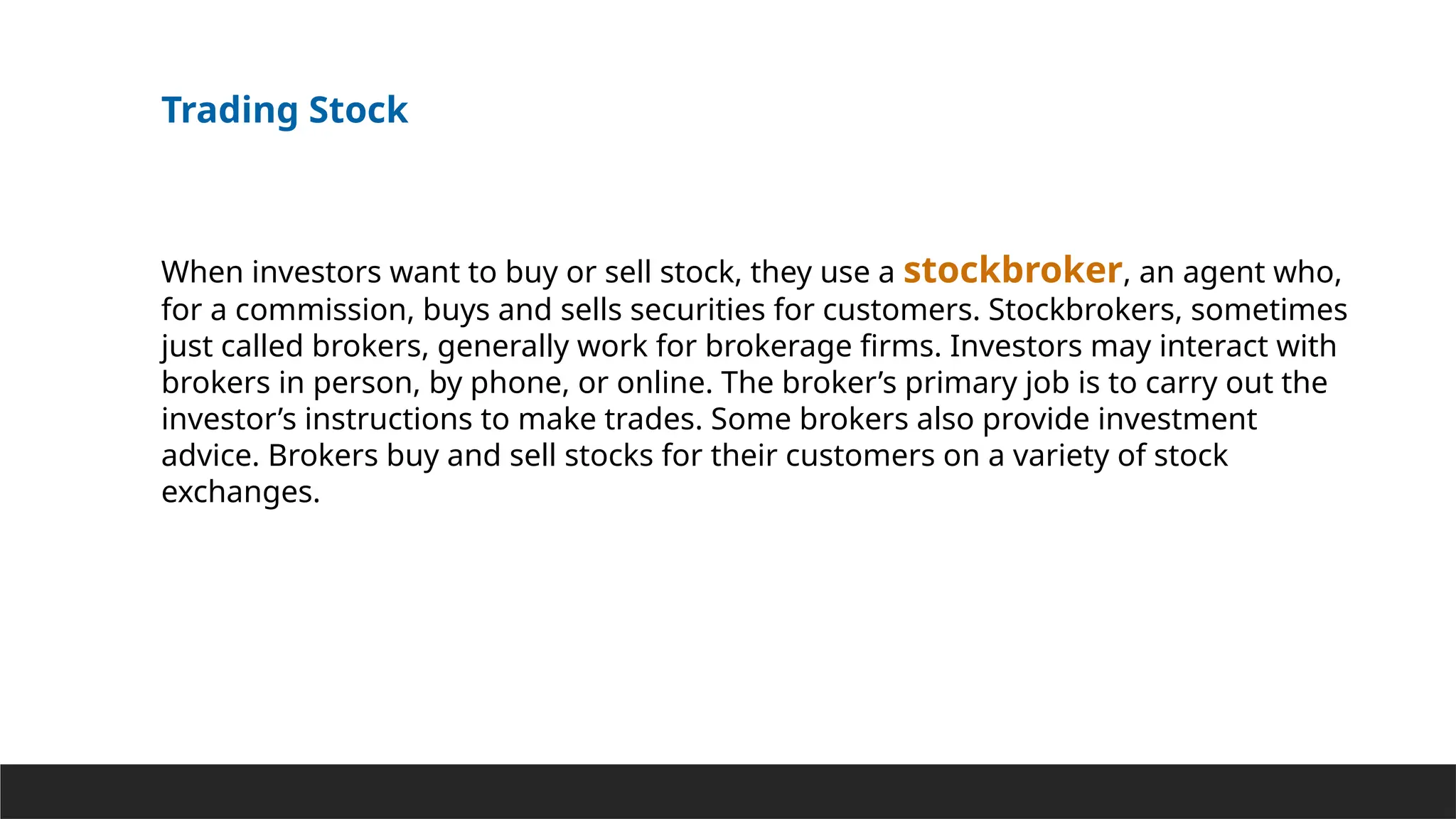 Trading Stock
When investors want to buy or sell stock, they use a stockbroker, an agent who,
for a commission, buys and sells securities for customers. Stockbrokers, sometimes
just called brokers, generally work for brokerage firms. Investors may interact with
brokers in person, by phone, or online. The broker’s primary job is to carry out the
investor’s instructions to make trades. Some brokers also provide investment
advice. Brokers buy and sell stocks for their customers on a variety of stock
exchanges.
 