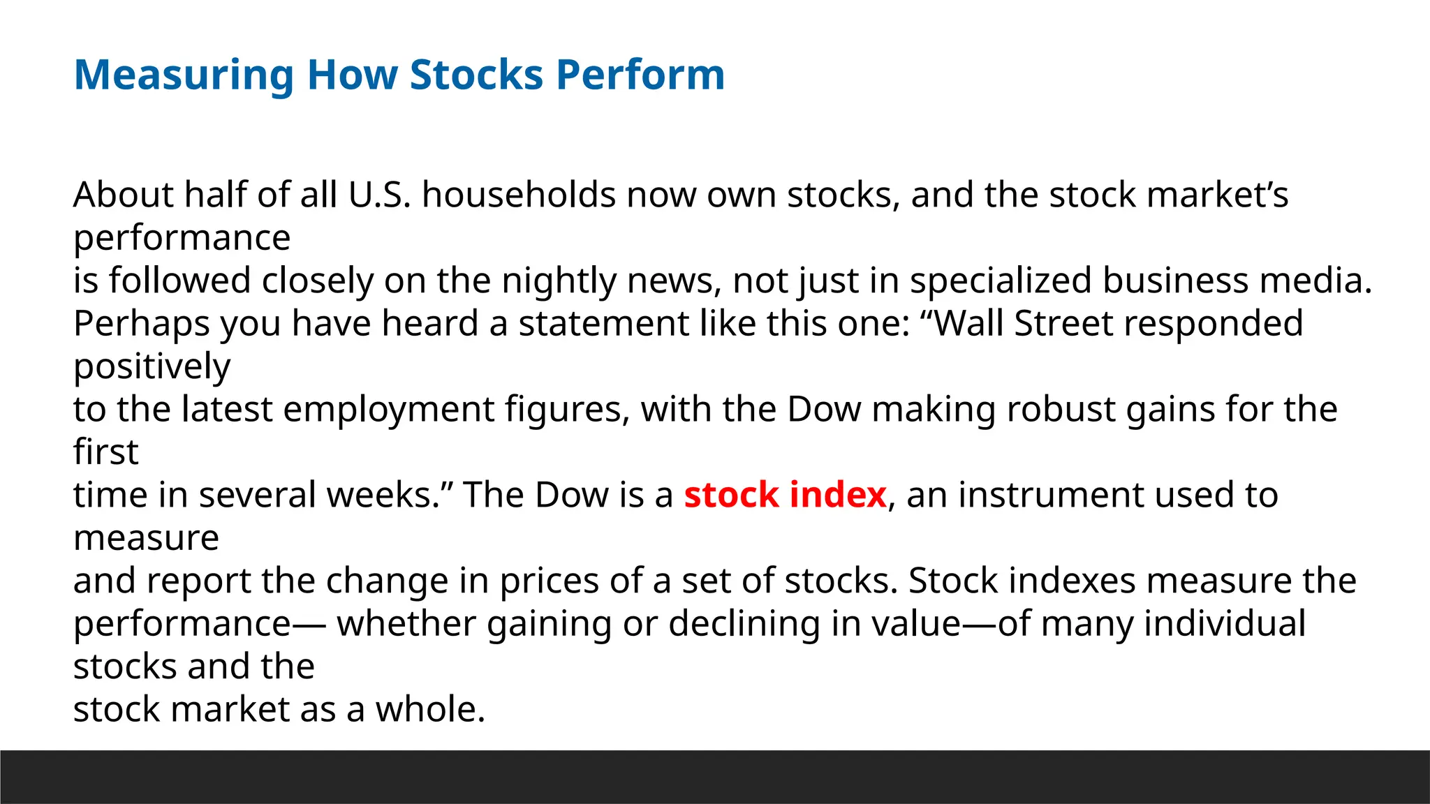Measuring How Stocks Perform
About half of all U.S. households now own stocks, and the stock market’s
performance
is followed closely on the nightly news, not just in specialized business media.
Perhaps you have heard a statement like this one: “Wall Street responded
positively
to the latest employment figures, with the Dow making robust gains for the
first
time in several weeks.” The Dow is a stock index, an instrument used to
measure
and report the change in prices of a set of stocks. Stock indexes measure the
performance— whether gaining or declining in value—of many individual
stocks and the
stock market as a whole.
 