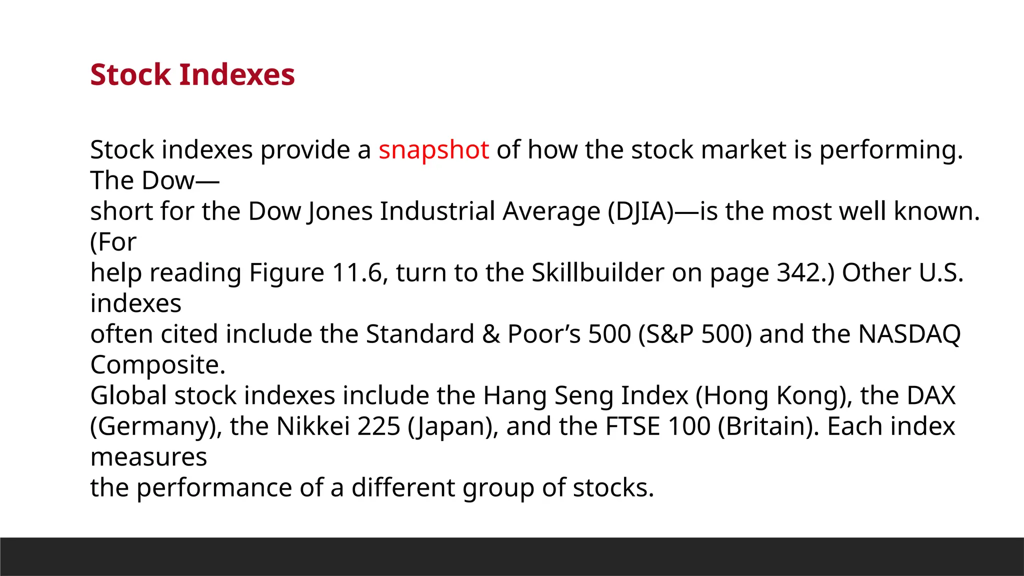 Stock Indexes
Stock indexes provide a snapshot of how the stock market is performing.
The Dow—
short for the Dow Jones Industrial Average (DJIA)—is the most well known.
(For
help reading Figure 11.6, turn to the Skillbuilder on page 342.) Other U.S.
indexes
often cited include the Standard & Poor’s 500 (S&P 500) and the NASDAQ
Composite.
Global stock indexes include the Hang Seng Index (Hong Kong), the DAX
(Germany), the Nikkei 225 (Japan), and the FTSE 100 (Britain). Each index
measures
the performance of a different group of stocks.
 