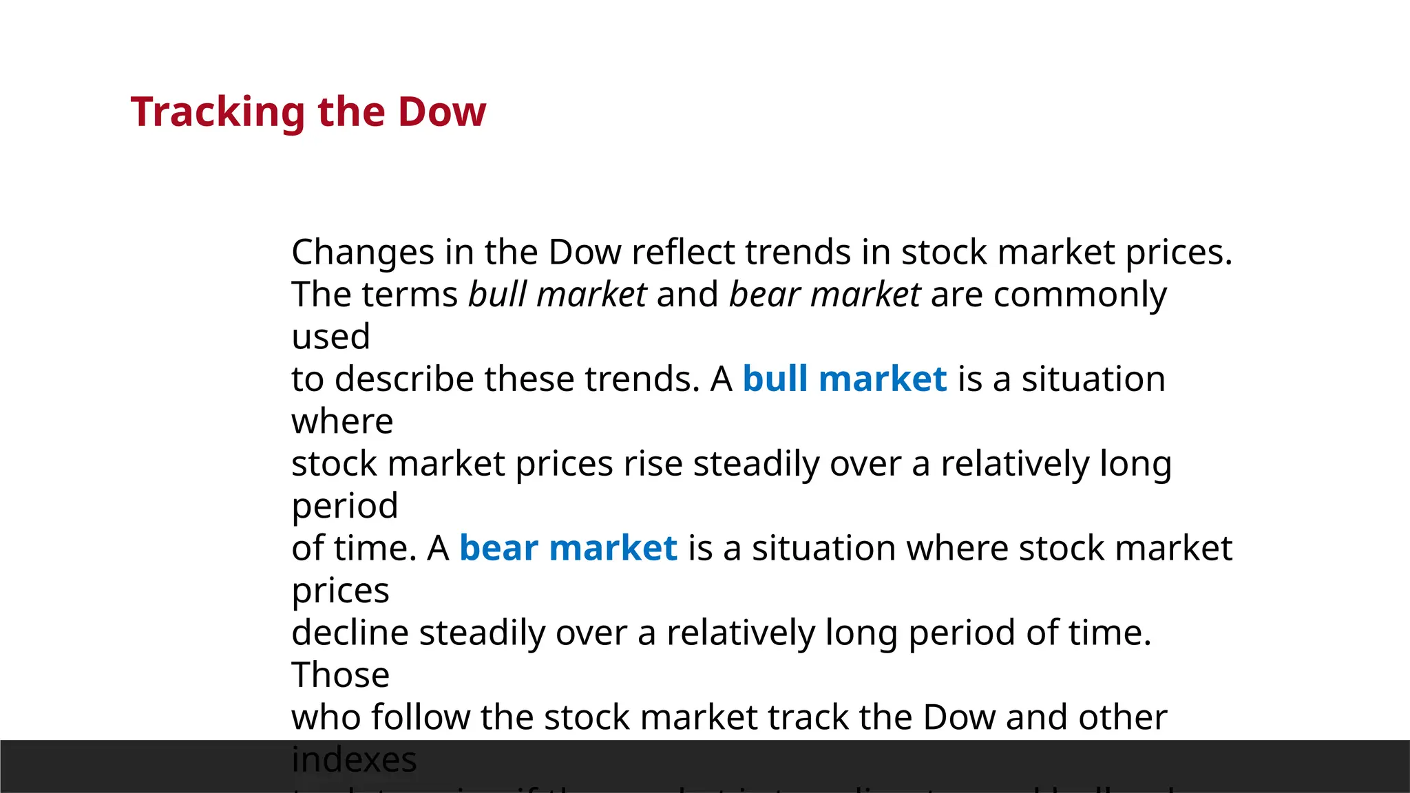Tracking the Dow
Changes in the Dow reflect trends in stock market prices.
The terms bull market and bear market are commonly
used
to describe these trends. A bull market is a situation
where
stock market prices rise steadily over a relatively long
period
of time. A bear market is a situation where stock market
prices
decline steadily over a relatively long period of time.
Those
who follow the stock market track the Dow and other
indexes
 