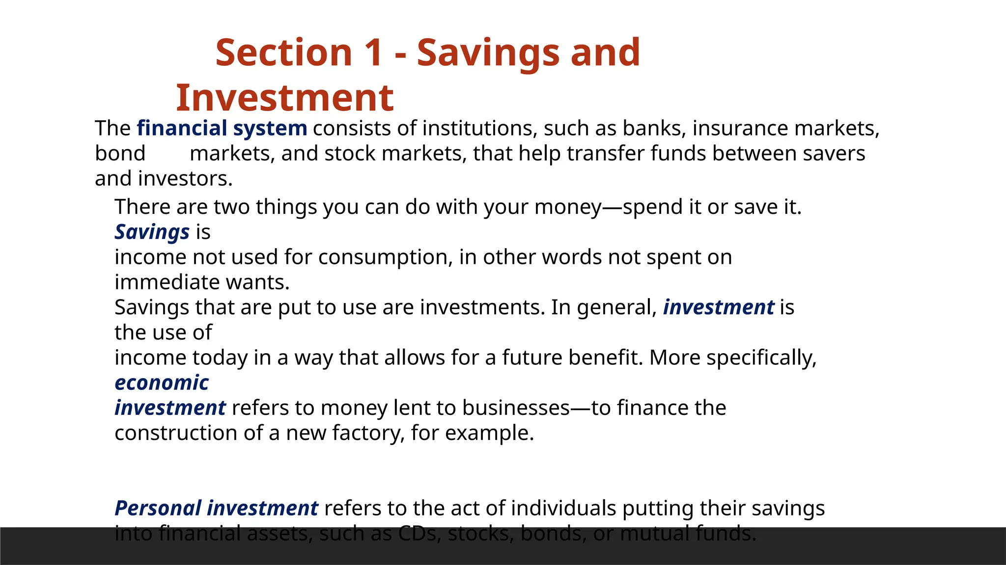 Section 1 - Savings and
Investment
There are two things you can do with your money—spend it or save it.
Savings is
income not used for consumption, in other words not spent on
immediate wants.
Savings that are put to use are investments. In general, investment is
the use of
income today in a way that allows for a future benefit. More specifically,
economic
investment refers to money lent to businesses—to finance the
construction of a new factory, for example.
Personal investment refers to the act of individuals putting their savings
into financial assets, such as CDs, stocks, bonds, or mutual funds.
The financial system consists of institutions, such as banks, insurance markets,
bond markets, and stock markets, that help transfer funds between savers
and investors.
 