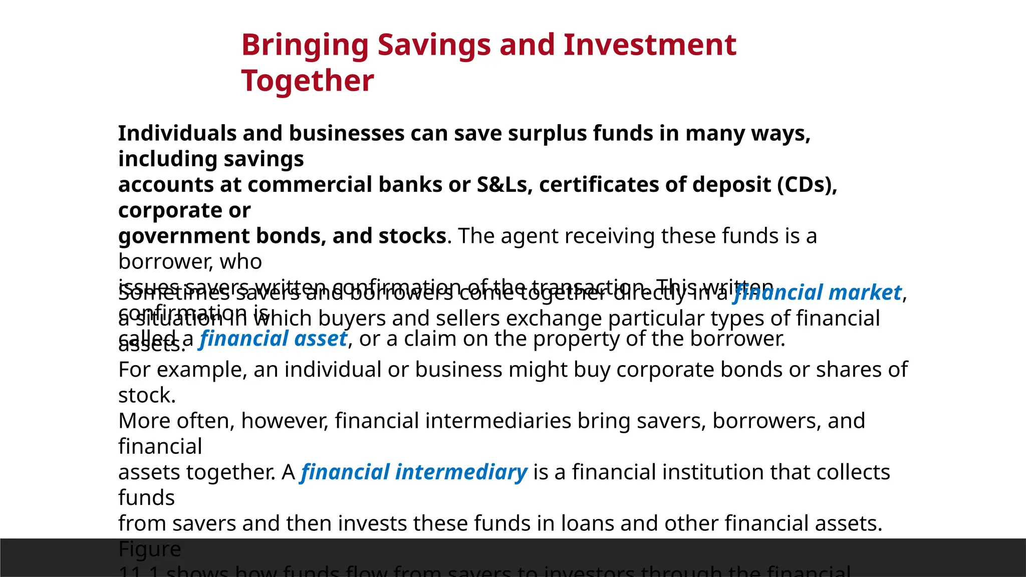 Bringing Savings and Investment
Together
Individuals and businesses can save surplus funds in many ways,
including savings
accounts at commercial banks or S&Ls, certificates of deposit (CDs),
corporate or
government bonds, and stocks. The agent receiving these funds is a
borrower, who
issues savers written confirmation of the transaction. This written
confirmation is
called a financial asset, or a claim on the property of the borrower.
Sometimes savers and borrowers come together directly in a financial market,
a situation in which buyers and sellers exchange particular types of financial
assets.
For example, an individual or business might buy corporate bonds or shares of
stock.
More often, however, financial intermediaries bring savers, borrowers, and
financial
assets together. A financial intermediary is a financial institution that collects
funds
from savers and then invests these funds in loans and other financial assets.
Figure
 