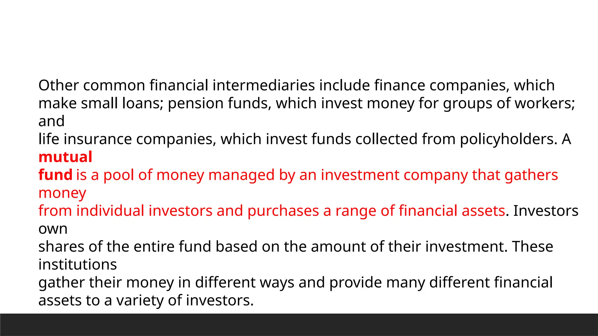 Other common financial intermediaries include finance companies, which
make small loans; pension funds, which invest money for groups of workers;
and
life insurance companies, which invest funds collected from policyholders. A
mutual
fund is a pool of money managed by an investment company that gathers
money
from individual investors and purchases a range of financial assets. Investors
own
shares of the entire fund based on the amount of their investment. These
institutions
gather their money in different ways and provide many different financial
assets to a variety of investors.
 