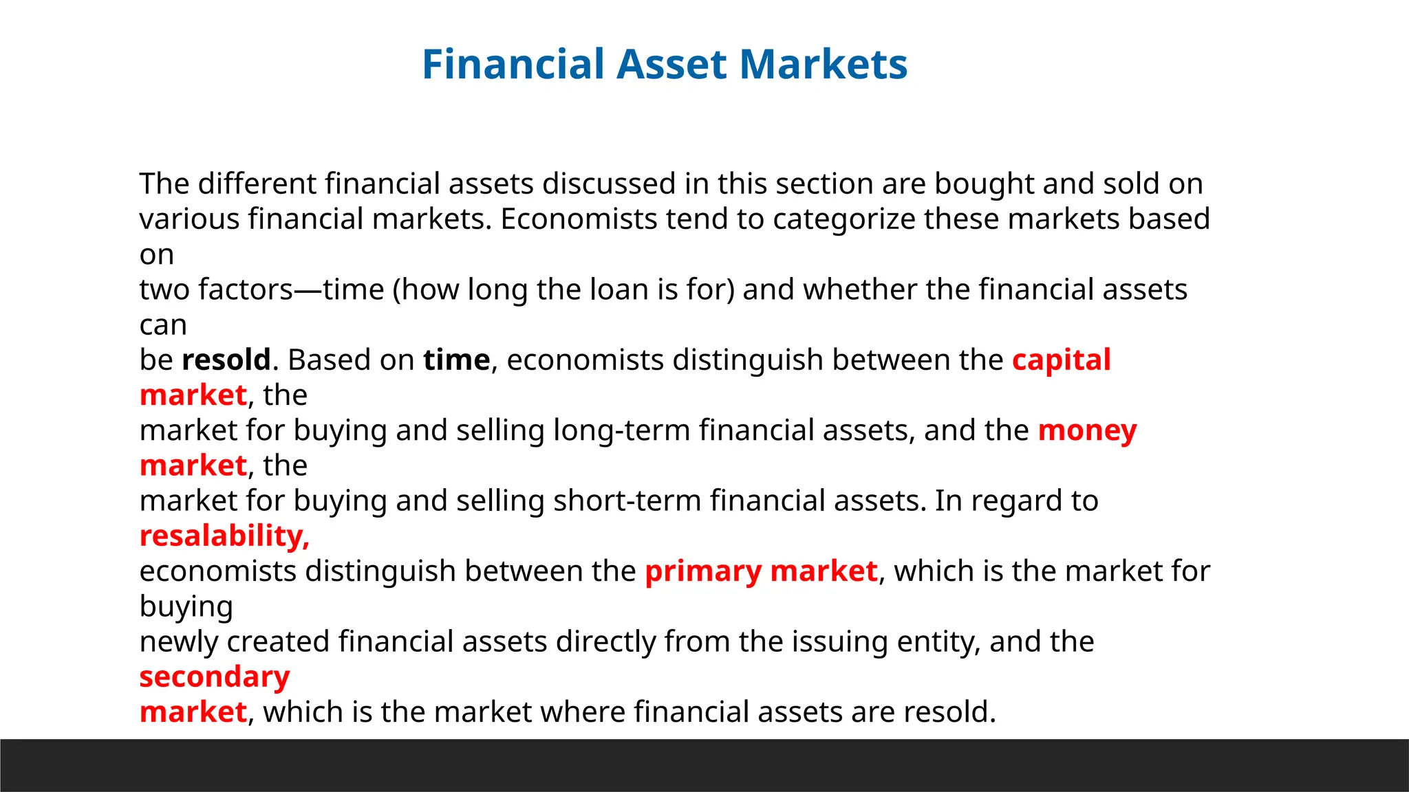 Financial Asset Markets
The different financial assets discussed in this section are bought and sold on
various financial markets. Economists tend to categorize these markets based
on
two factors—time (how long the loan is for) and whether the financial assets
can
be resold. Based on time, economists distinguish between the capital
market, the
market for buying and selling long-term financial assets, and the money
market, the
market for buying and selling short-term financial assets. In regard to
resalability,
economists distinguish between the primary market, which is the market for
buying
newly created financial assets directly from the issuing entity, and the
secondary
market, which is the market where financial assets are resold.
 