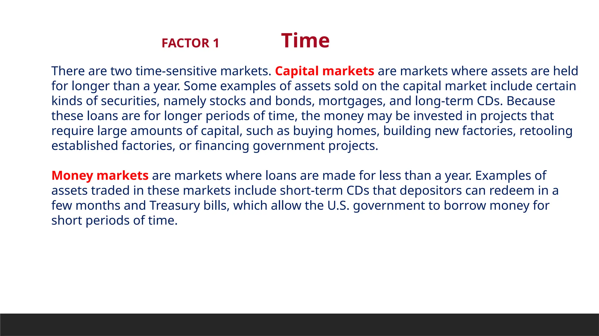 FACTOR 1 Time
There are two time-sensitive markets. Capital markets are markets where assets are held
for longer than a year. Some examples of assets sold on the capital market include certain
kinds of securities, namely stocks and bonds, mortgages, and long-term CDs. Because
these loans are for longer periods of time, the money may be invested in projects that
require large amounts of capital, such as buying homes, building new factories, retooling
established factories, or financing government projects.
Money markets are markets where loans are made for less than a year. Examples of
assets traded in these markets include short-term CDs that depositors can redeem in a
few months and Treasury bills, which allow the U.S. government to borrow money for
short periods of time.
 
