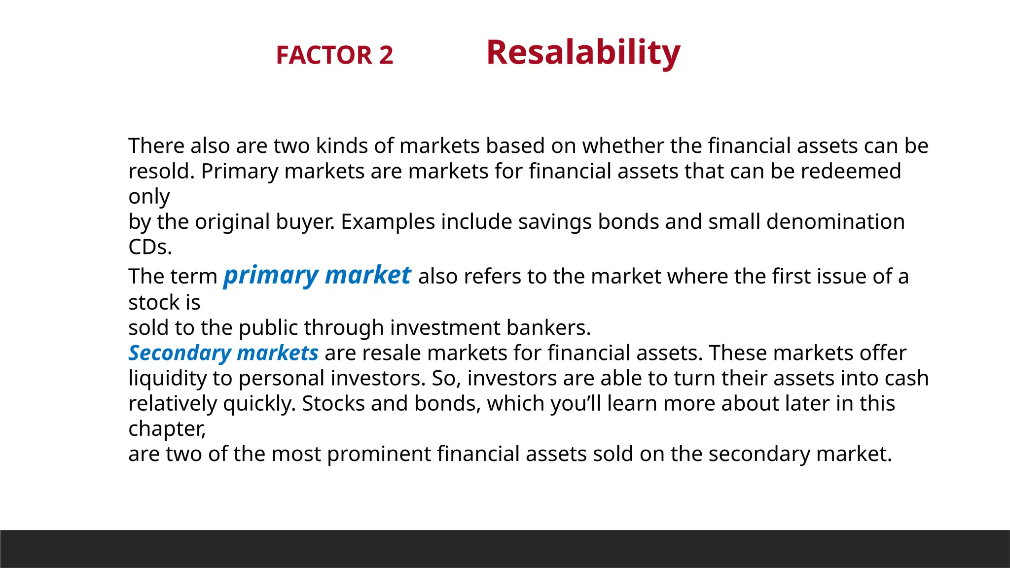 FACTOR 2 Resalability
There also are two kinds of markets based on whether the financial assets can be
resold. Primary markets are markets for financial assets that can be redeemed
only
by the original buyer. Examples include savings bonds and small denomination
CDs.
The term primary market also refers to the market where the first issue of a
stock is
sold to the public through investment bankers.
Secondary markets are resale markets for financial assets. These markets offer
liquidity to personal investors. So, investors are able to turn their assets into cash
relatively quickly. Stocks and bonds, which you’ll learn more about later in this
chapter,
are two of the most prominent financial assets sold on the secondary market.
 