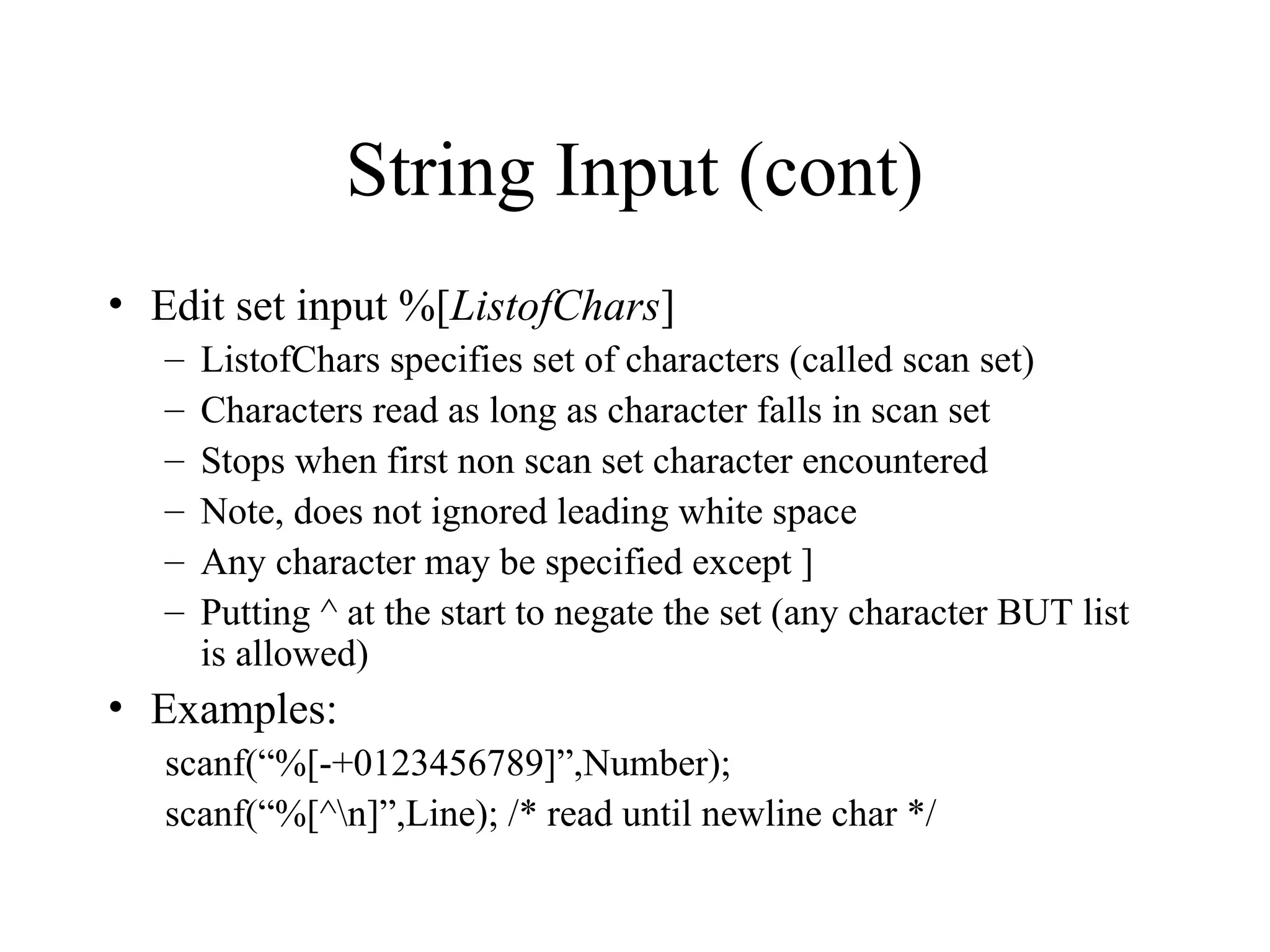 String Input (cont)
• Edit set input %[ListofChars]
– ListofChars specifies set of characters (called scan set)
– Characters read as long as character falls in scan set
– Stops when first non scan set character encountered
– Note, does not ignored leading white space
– Any character may be specified except ]
– Putting ^ at the start to negate the set (any character BUT list
is allowed)
• Examples:
scanf(“%[-+0123456789]”,Number);
scanf(“%[^n]”,Line); /* read until newline char */
 
