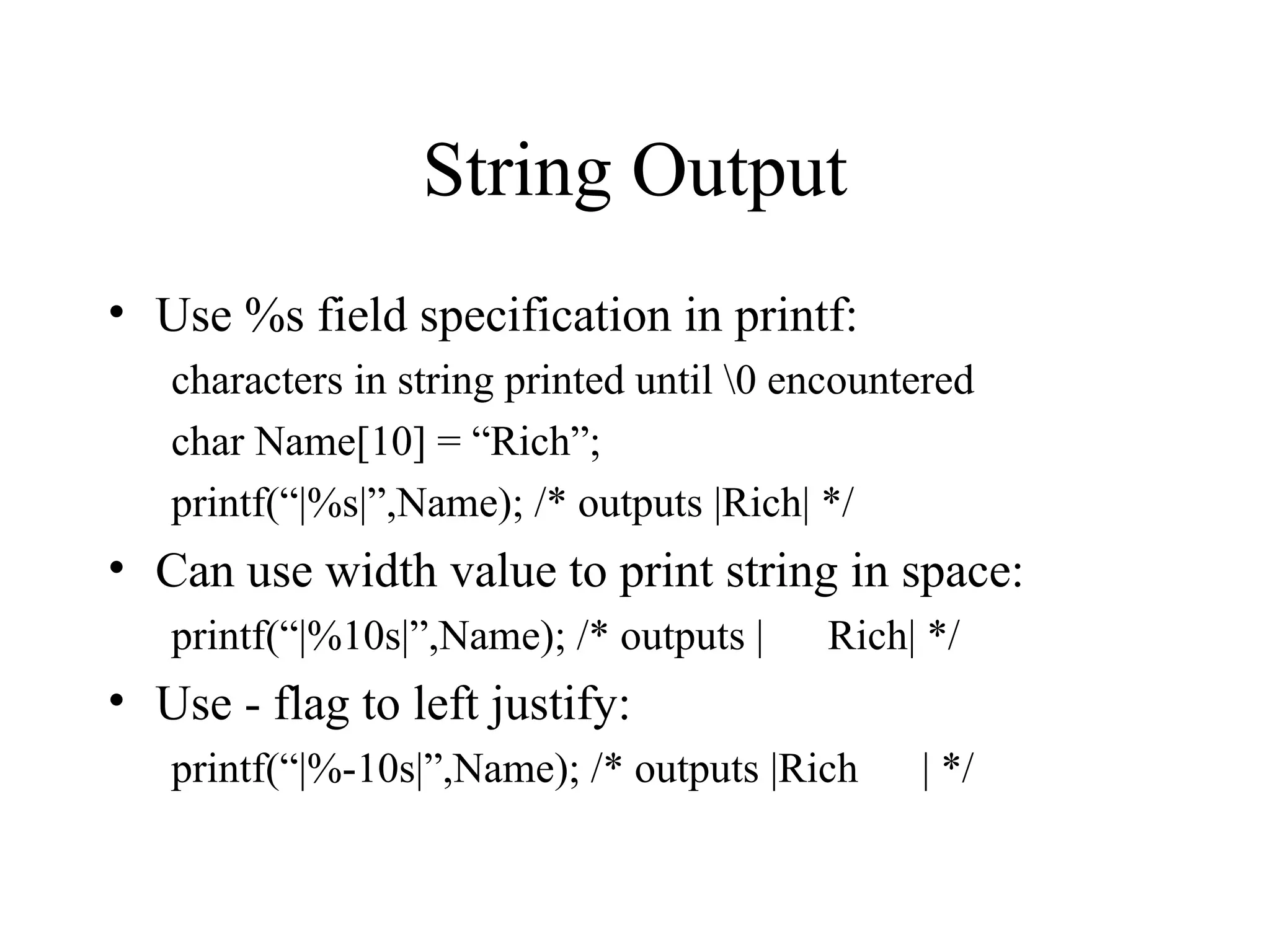 String Output
• Use %s field specification in printf:
characters in string printed until 0 encountered
char Name[10] = “Rich”;
printf(“|%s|”,Name); /* outputs |Rich| */
• Can use width value to print string in space:
printf(“|%10s|”,Name); /* outputs | Rich| */
• Use - flag to left justify:
printf(“|%-10s|”,Name); /* outputs |Rich | */
 