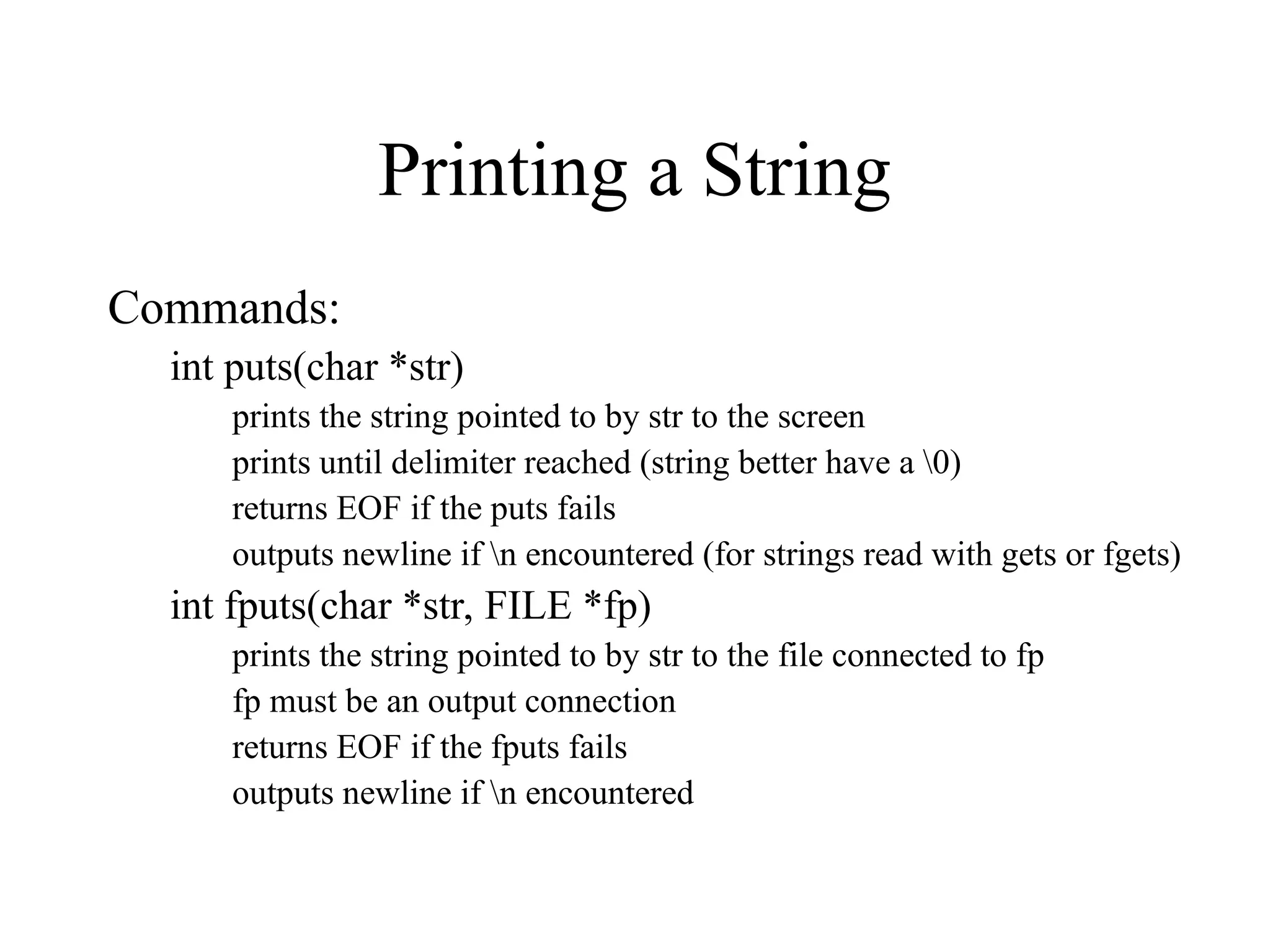 Printing a String
Commands:
int puts(char *str)
prints the string pointed to by str to the screen
prints until delimiter reached (string better have a 0)
returns EOF if the puts fails
outputs newline if n encountered (for strings read with gets or fgets)
int fputs(char *str, FILE *fp)
prints the string pointed to by str to the file connected to fp
fp must be an output connection
returns EOF if the fputs fails
outputs newline if n encountered
 