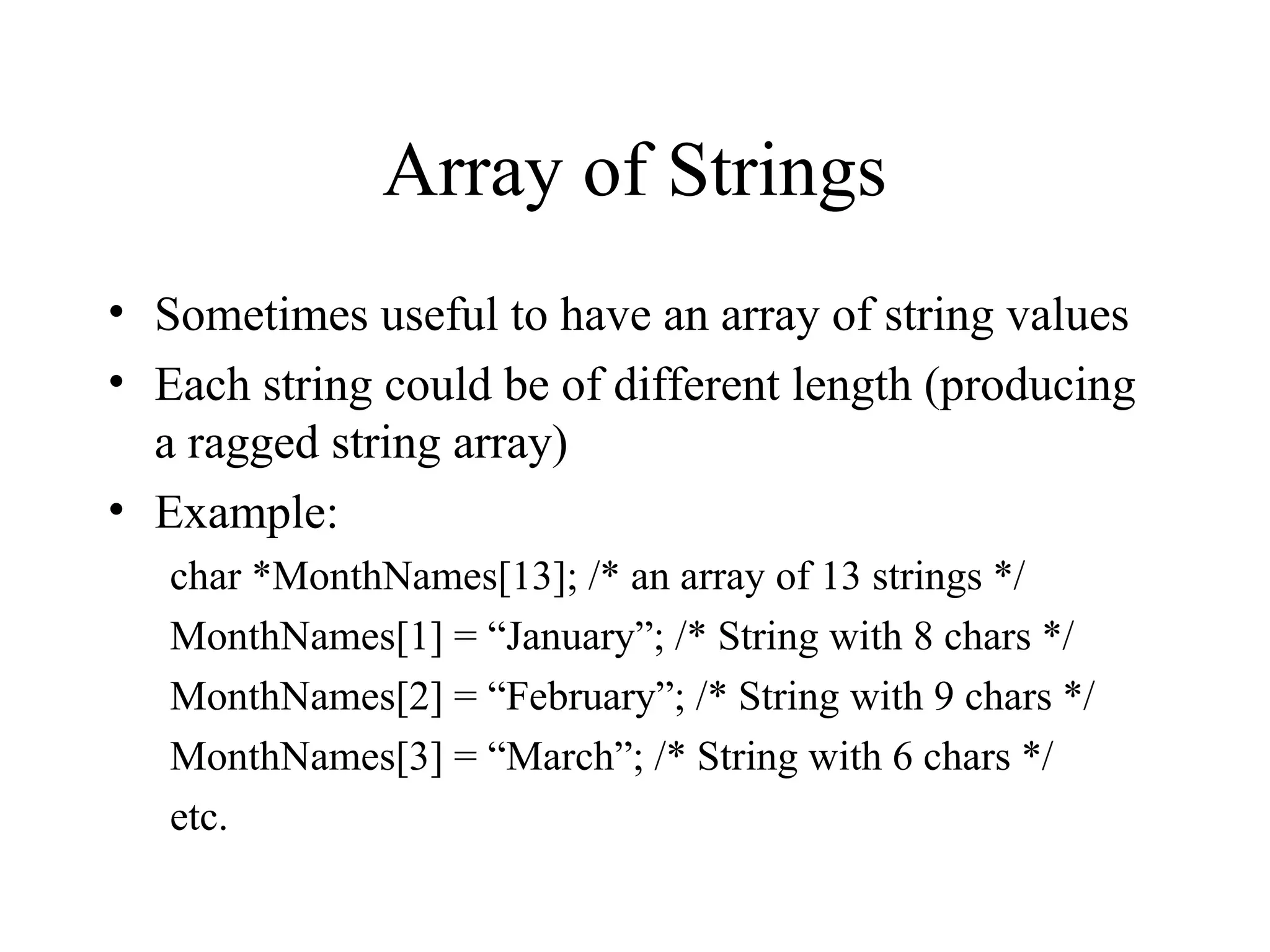 Array of Strings
• Sometimes useful to have an array of string values
• Each string could be of different length (producing
a ragged string array)
• Example:
char *MonthNames[13]; /* an array of 13 strings */
MonthNames[1] = “January”; /* String with 8 chars */
MonthNames[2] = “February”; /* String with 9 chars */
MonthNames[3] = “March”; /* String with 6 chars */
etc.
 